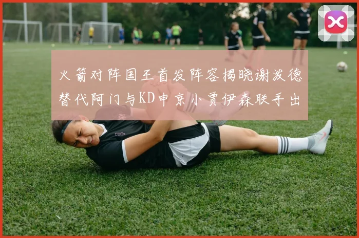 火箭对阵国王首发阵容揭晓谢泼德替代阿门与KD申京小贾伊森联手出战