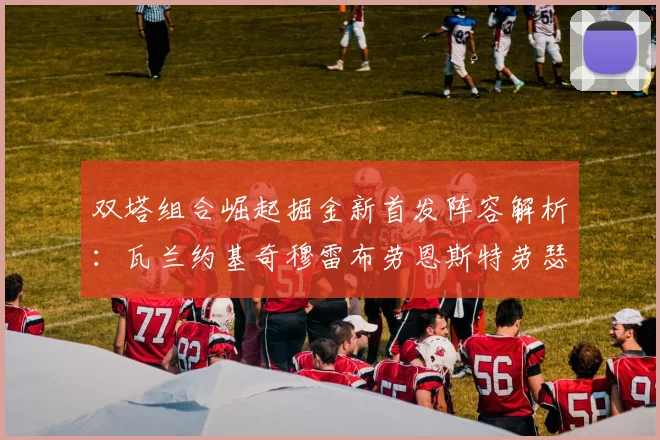 双塔组合崛起掘金新首发阵容解析：瓦兰约基奇穆雷布劳恩斯特劳瑟携手出击