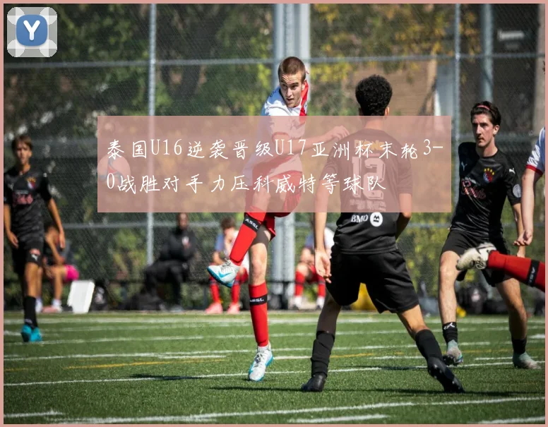 泰国U16逆袭晋级U17亚洲杯末轮3-0战胜对手力压科威特等球队