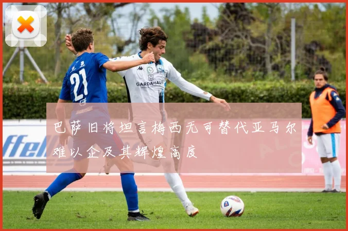 巴萨旧将坦言梅西无可替代亚马尔难以企及其辉煌高度