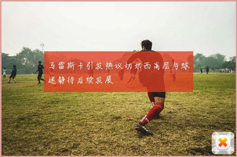 马雷斯卡引发热议切尔西高层与球迷静待后续发展