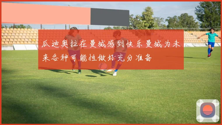 瓜迪奥拉在曼城感到快乐曼城为未来各种可能性做好充分准备