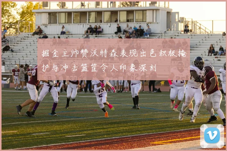 掘金主帅赞沃特森表现出色积极掩护与冲击篮筐令人印象深刻