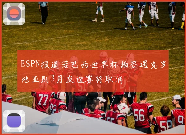 ESPN报道若巴西世界杯抽签遇克罗地亚则3月友谊赛将取消