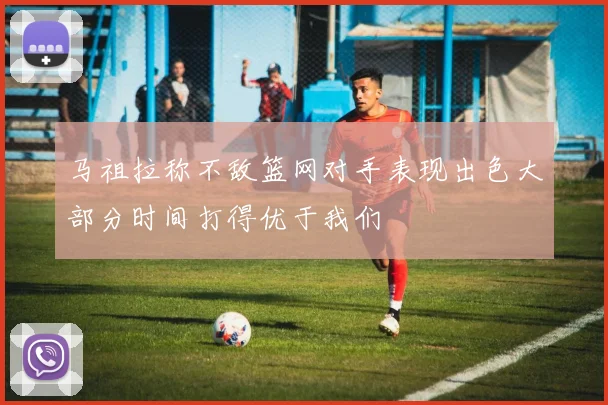 马祖拉称不敌篮网对手表现出色大部分时间打得优于我们