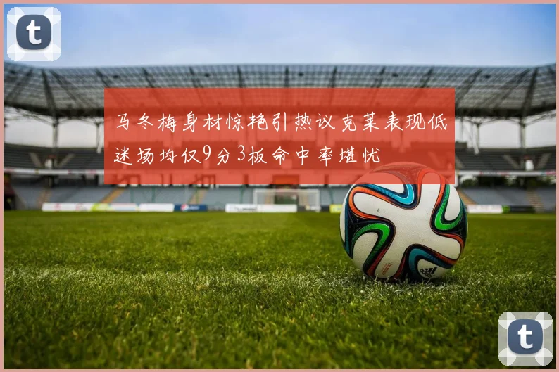 马冬梅身材惊艳引热议克莱表现低迷场均仅9分3板命中率堪忧