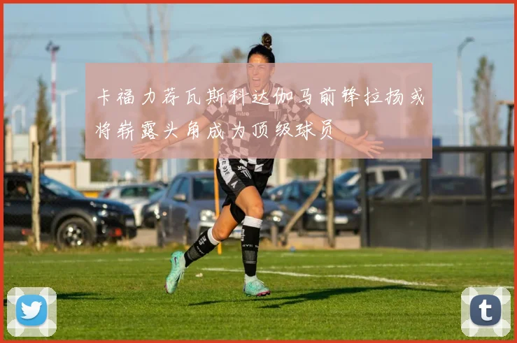 卡福力荐瓦斯科达伽马前锋拉扬或将崭露头角成为顶级球员