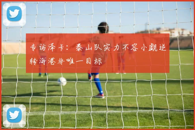 专访泽卡：泰山队实力不容小觑逆转海港非唯一目标