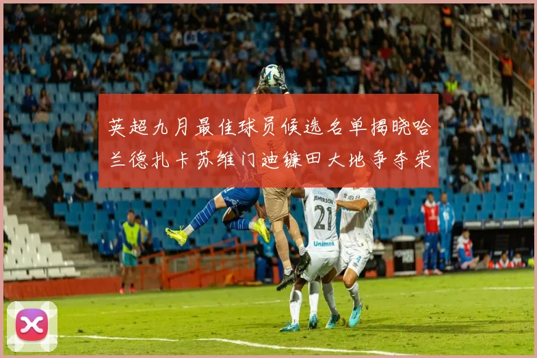 英超九月最佳球员候选名单揭晓哈兰德扎卡苏维门迪镰田大地争夺荣誉