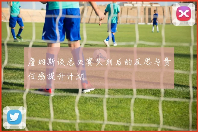 詹姆斯谈总决赛失利后的反思与责任感提升计划