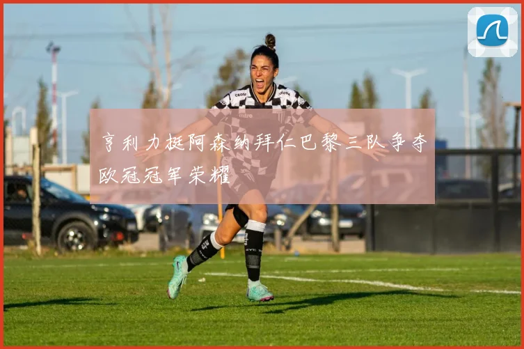 亨利力挺阿森纳拜仁巴黎三队争夺欧冠冠军荣耀
