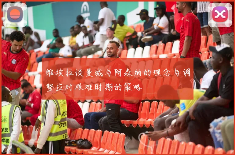 维埃拉谈曼城与阿森纳的理念与调整应对艰难时期的策略