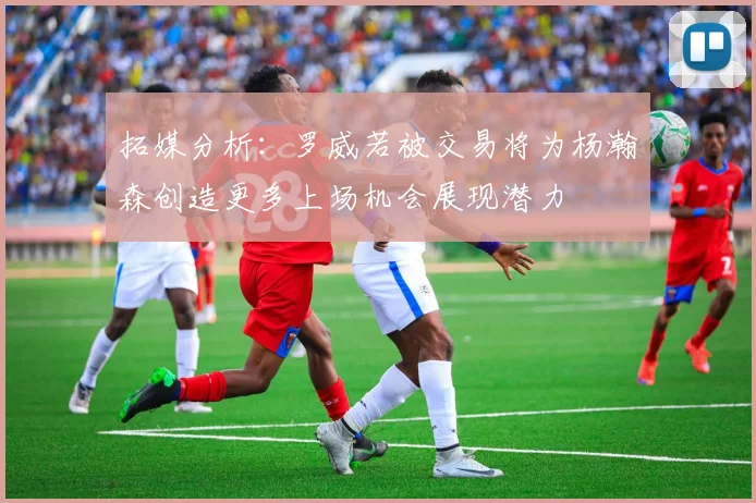 拓媒分析：罗威若被交易将为杨瀚森创造更多上场机会展现潜力