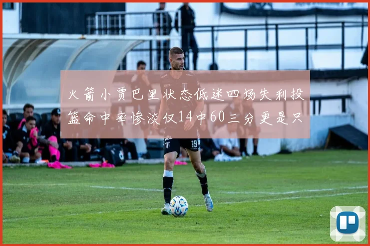 火箭小贾巴里状态低迷四场失利投篮命中率惨淡仅14中60三分更是只有2中27