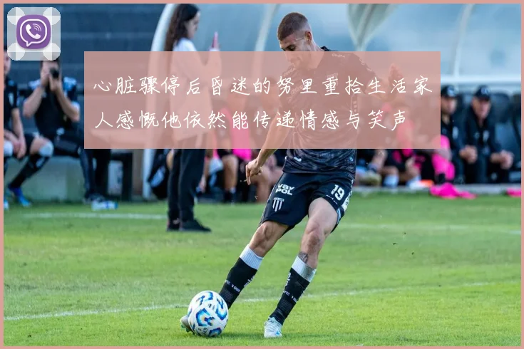 心脏骤停后昏迷的努里重拾生活家人感慨他依然能传递情感与笑声
