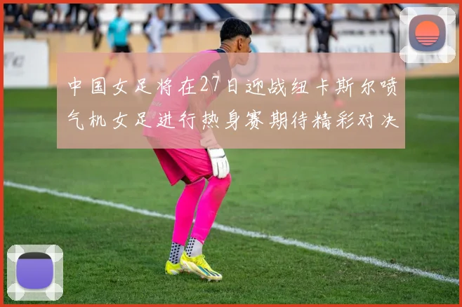 中国女足将在27日迎战纽卡斯尔喷气机女足进行热身赛期待精彩对决