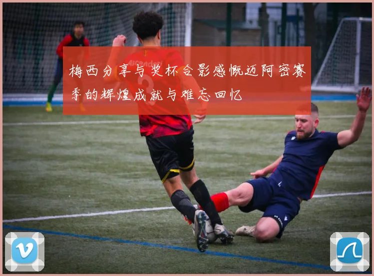 梅西分享与奖杯合影感慨迈阿密赛季的辉煌成就与难忘回忆