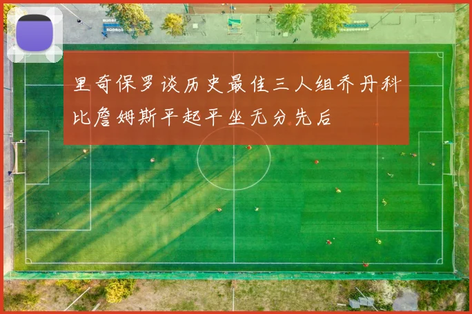 里奇保罗谈历史最佳三人组乔丹科比詹姆斯平起平坐无分先后