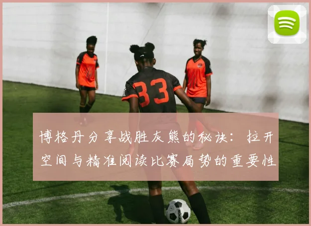 博格丹分享战胜灰熊的秘诀：拉开空间与精准阅读比赛局势的重要性