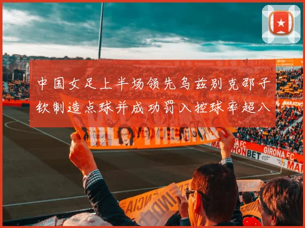 中国女足上半场领先乌兹别克邵子钦制造点球并成功罚入控球率超八成