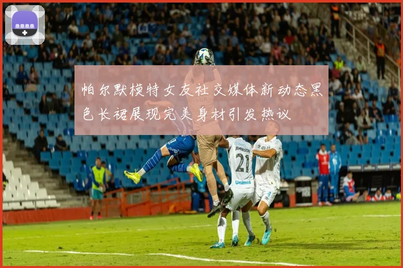 帕尔默模特女友社交媒体新动态黑色长裙展现完美身材引发热议