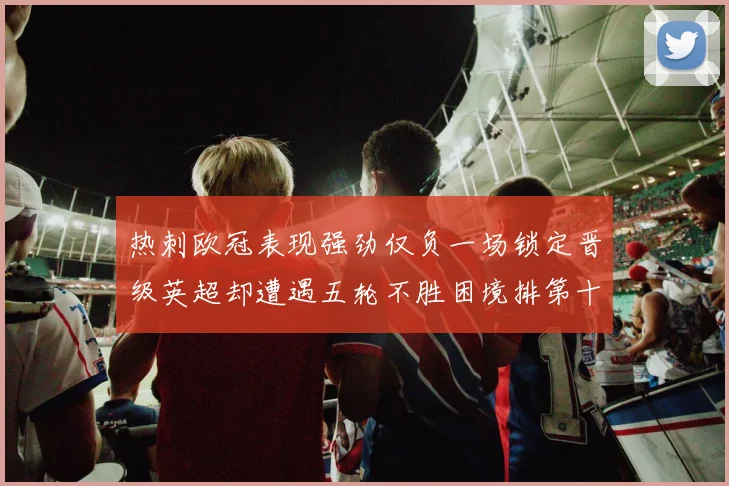 热刺欧冠表现强劲仅负一场锁定晋级英超却遭遇五轮不胜困境排第十四